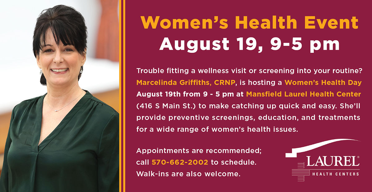 Women’s Health Day graphic picturing Marcelinda Griffiths, CRNP, that says Women’s Health Event, August 19, 9-5 pm. Trouble fitting a wellness visit or screening into your routine? Marcelinda Griffiths, CRNP, is hosting a Women’s Health Day August 19th from 9 - 5 pm at Mansfield Laurel Health Center (416 S Main St.) to make catching up quick and easy. She’ll provide preventive screenings, education, and treatments for a wide range of women’s health issues. Appointments are recommended; call 570-662-2002 to schedule. Walk-ins are also welcome. 