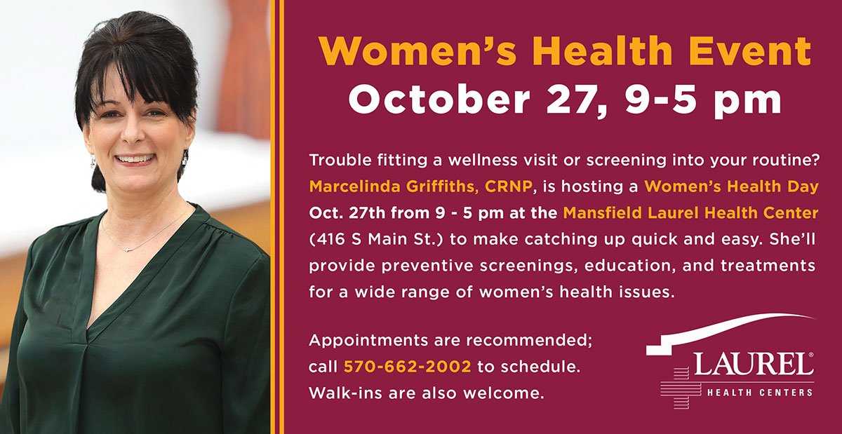 Women’s Health Day graphic picturing Marcelinda Griffiths, CRNP, that says Women’s Health Event, October 27, 9-5 pm. Trouble fitting a wellness visit or screening into your routine? Marcelinda Griffiths, CRNP, is hosting a Women’s Health Day Oct. 27th from 9 - 5 pm at Mansfield Laurel Health Center (416 S Main St.) to make catching up quick and easy. She’ll provide preventive screenings, education, and treatments for a wide range of women’s health issues. Appointments are recommended; call 570-662-2002 to schedule. Walk-ins are also welcome.